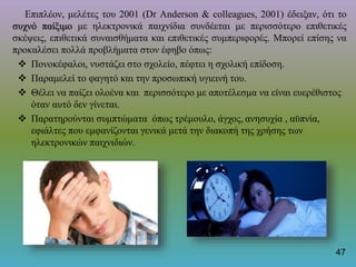 Επιπλέον, μελέτες του 2001 (Dr Anderson & colleagues, 2001) έδειξαν, ότι τo
συχνό παίξιμο με ηλεκτρονικά παιχνίδια συνδέεται με περισσότερο επιθετικές
σκέψεις, επιθετικά συναισθήματα και επιθετικές συμπεριφορές. Μπορεί επίσης να
προκαλέσει πολλά προβλήματα στον έφηβο όπως:
 Πονοκέφαλοι, νυστάζει στο σχολείο, πέφτει η σχολική επίδοση.
 Παραμελεί το φαγητό και την προσωπική υγιεινή του.
 Θέλει να παίζει ολοένα και περισσότερο με αποτέλεσμα να είναι ευερέθιστος
όταν αυτό δεν γίνεται.
 Παρατηρούνται συμπτώματα όπως τρέμουλο, άγχος, ανησυχία , αϋπνία,
εφιάλτες που εμφανίζονται γενικά μετά την διακοπή της χρήσης των
ηλεκτρονικών παιχνιδιών.
47
 