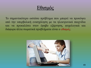 Εθισμός
Το σημαντικότερο ωστόσο πρόβλημα που μπορεί να προκύψει
από την υπερβολική ενασχόληση με τα ηλεκτρονικά παιχνίδια
και να προκαλέσει στον έφηβο εξάρτηση, ψυχολογικά και
διάφορα άλλα σωματικά προβλήματα είναι ο εθισμός.
49
 