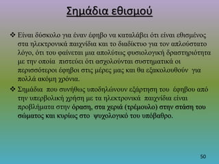 Σημάδια εθισμού
 Είναι δύσκολο για έναν έφηβο να καταλάβει ότι είναι εθισμένος
στα ηλεκτρονικά παιχνίδια και το διαδίκτυο για τον απλούστατο
λόγο, ότι του φαίνεται μια απολύτως φυσιολογική δραστηριότητα
με την οποία πιστεύει ότι ασχολούνται συστηματικά οι
περισσότεροι έφηβοι στις μέρες μας και θα εξακολουθούν για
πολλά ακόμη χρόνια.
 Σημάδια που συνήθως υποδηλώνουν εξάρτηση του έφηβου από
την υπερβολική χρήση με τα ηλεκτρονικά παιχνίδια είναι
προβλήματα στην όραση, στα χεριά (τρέμουλο) στην στάση του
σώματος και κυρίως στο ψυχολογικό του υπόβαθρο.
50
 