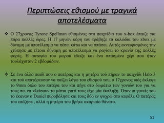 Περιπτώσεις εθισμού με τραγικά
αποτελέσματα
 O 27χρονος Tyrone Spellman εθισμένος στα παιχνίδια του x-box έπαιζε για
πάρα πολλές ώρες. Η 17 μηνών κόρη του τράβηξε τα καλώδια του xbox με
δύναμη με αποτέλεσμα να πέσει κάτω και να σπάσει. Αυτός εκνευρισμένος την
χτύπησε με τέτοια δύναμη με αποτέλεσμα να ραγίσει το κρανίο της πολλές
φορές. Η αυτοψία του μωρού έδειξε και ένα σπασμένο χέρι που ήταν
τουλάχιστον 2 εβδομάδων.
 Σε ένα άλλο παιδί που ο πατέρας και η μητέρα τού πήραν το παιχνίδι Halo 3
και τού απαγόρευσαν να παίζει λόγω του εθισμού του, ο 17χρονος υιός έκλεψε
το 9mm όπλο του πατέρα του και πήγε στο δωμάτιο των γονιών του για να
τους πει να κλείσουν τα μάτια γιατί τους είχε μία έκπληξη. Όταν οι γονείς του
το έκαναν ο Daniel πυροβόλησε και τους δύο εν ψυχρώ στο κεφάλι. Ο πατέρας
του επέζησε , αλλά η μητέρα του βρήκε ακαριαίο θάνατο.
51
 