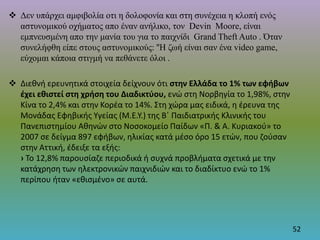  Δεν υπάρχει αμφιβολία οτι η δολοφονία και στη συνέχεια η κλοπή ενός
αστυνομικού οχήματος απο έναν ανήλικο, τον Devin Moore, είναι
εμπνευσμένη απο την μανία του για το παιχνίδι Grand Theft Auto . Όταν
συνελήφθη είπε στους αστυνομικούς: ''Η ζωή είναι σαν ένα video game,
εύχομαι κάποια στιγμή να πεθάνετε όλοι .
 Διεθνή ερευνητικά στοιχεία δείχνουν ότι στην Ελλάδα το 1% των εφήβων
έχει εθιστεί στη χρήση του Διαδικτύου, ενώ στη Νορβηγία το 1,98%, στην
Κίνα το 2,4% και στην Κορέα το 14%. Στη χώρα μας ειδικά, η έρευνα της
Μονάδας Εφηβικής Υγείας (M.E.Y.) της Β΄ Παιδιατρικής Κλινικής του
Πανεπιστημίου Αθηνών στο Νοσοκομείο Παίδων «Π. & Α. Κυριακού» το
2007 σε δείγμα 897 εφήβων, ηλικίας κατά μέσο όρο 15 ετών, που ζούσαν
στην Αττική, έδειξε τα εξής:
› Το 12,8% παρουσίαζε περιοδικά ή συχνά προβλήματα σχετικά με την
κατάχρηση των ηλεκτρονικών παιχνιδιών και το διαδίκτυο ενώ το 1%
περίπου ήταν «εθισμένο» σε αυτά.
52
 