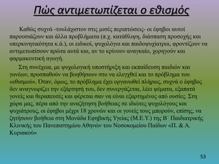 Πώς αντιμετωπίζεται ο εθισμός
Καθώς συχνά -τουλάχιστον στις μισές περιπτώσεις- οι έφηβοι αυτοί
παρουσιάζουν και άλλα προβλήματα (π.χ. κατάθλιψη, διάσπαση προσοχής και
υπερκινητικότητα κ.ά.), οι ειδικοί, ψυχολόγοι και παιδοψυχίατροι, φροντίζουν να
αντιμετωπίσουν πρώτα αυτά και, αν το κρίνουν αναγκαίο, χορηγούν και
φαρμακευτική αγωγή.
Στη συνέχεια, με ψυχολογική υποστήριξη και εκπαίδευση παιδιών και
γονέων, προσπαθούν να βοηθήσουν στο να ελεγχθεί και το πρόβλημα του
«εθισμού». Όταν, όμως, το πρόβλημα έχει οργανωθεί πλήρως, συχνά ο έφηβος
δεν αναγνωρίζει την εξάρτησή του, δεν συνεργάζεται, λέει ψέματα, εξαπατά
γονείς και θεραπευτές και φέρεται σαν να είναι εξαρτημένος από ουσίες. Στη
χώρα μας, πέρα από την αναζήτηση βοήθειας σε ιδιώτες ψυχολόγους και
ψυχιάτρους, οι έφηβοι μέχρι 18 χρονών και οι γονείς τους μπορούν, επίσης, να
ζητήσουν βοήθεια στη Μονάδα Εφηβικής Υγείας (Μ.Ε.Υ.) της Β΄ Παιδιατρικής
Κλινικής του Πανεπιστημίου Αθηνών του Νοσοκομείου Παίδων «Π. & Α.
Κυριακού»
53
 