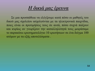 Η δικιά μας έρευνα
Σε μια προσπάθεια να ελέγξουμε κατά πόσο οι μαθητές του
δικού μας σχολείου ασχολούνται με τα ηλεκτρονικά παιχνίδια,
ποιες είναι οι προτιμήσεις τους σε αυτά, πόσο συχνά παίζουν
και κυρίως αν γνωρίζουν την καταλληλότητά τους μοιράσαμε
το παρακάτω ερωτηματολόγιο 10 ερωτήσεων σε ένα δείγμα 100
ατόμων με τα εξής αποτελέσματα .
54
 