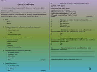 55
Τάξη : Α΄5
Ερωτηματολόγιο
Στα πλαίσια της Διαθεματικής εργασίας « Το ηλεκτρονικό παιχνίδι και οι έφηβοι » .
Αγαπητοί συμμαθητές,
Σας παρακαλούμε να απαντήσετε με ειλικρίνεια στις επόμενες ερωτήσεις για να μας
βοηθήσετε να εξάγουμε τα συμπεράσματα μας σχετικά με το θέμα της διαθεματικής
εργασίας που έχουμε επιλέξει « Το ηλεκτρονικό παιχνίδι και οι έφηβοι » .
1. Είσαι …..
 Αγόρι
 Κορίτσι
2. Πόσο χρόνο αφιερώνετε καθημερινά σε παιχνίδι και ψυχαγωγία ;
 Καθόλου
 Λιγότερο από 1 ώρα
 1-3 ώρες
 Περισσότερο από 3 ώρες
3. Ποια από τα παρακάτω παιχνίδια παίζετε πιο συχνά ;
 Κρυφτό – κυνηγητό
 Μακριά γαϊδούρα
 Μήλα
 Αμπάριζα
 Τίποτα από τα παραπάνω
4. Ποιο είδος παιχνιδιού –ψυχαγωγίας προτιμάτε ;
 Ηλεκτρονικό παιχνίδι
 Τηλεόραση , DVD
 Αθλοπαιδιές
 Επιτραπέζια
 Άλλο: ………………………………………………………………………………………(γράψτε )
5. Για ποιο λόγο παίζεις ;
 Για να περάσει η ώρα
 Γιατί μου αρέσει
 Για άθληση
 Άλλο :………………………………………………………………………………………(γράψτε )
 