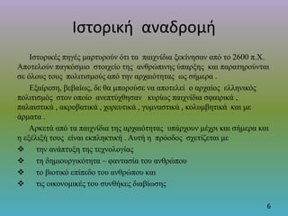 Ιστορική αναδρομή
Ιστορικές πηγές μαρτυρούν ότι τα παιχνίδια ξεκίνησαν από το 2600 π.Χ.
Αποτελούν παγκόσμιο στοιχείο της ανθρώπινης ύπαρξης και παρατηρούνται
σε όλους τους πολιτισμούς από την αρχαιότητας ως σήμερα .
Εξαίρεση, βεβαίως, δε θα μπορούσε να αποτελεί ο αρχαίος ελληνικός
πολιτισμός στον οποίο ανεπτύχθησαν κυρίως παιχνίδια σφαιρικά ,
παλαιστικά , ακροβατικά , χορευτικά , γυμναστικά , κολυμβητικά και με
άρματα .
Αρκετά από τα παιχνίδια της αρχαιότητας υπάρχουν μέχρι και σήμερα και
η εξέλιξή τους είναι εκπληκτική . Αυτή η πρόοδος σχετίζεται με
 την ανάπτυξη της τεχνολογίας
 τη δημιουργικότητα – φαντασία του ανθρώπου
 το βιοτικό επίπεδο του ανθρώπου και
 τις οικονομικές του συνθήκες διαβίωσης
6
 