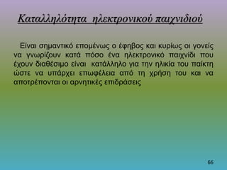 Είναι σημαντικό επομένως ο έφηβος και κυρίως οι γονείς
να γνωρίζουν κατά πόσο ένα ηλεκτρονικό παιχνίδι που
έχουν διαθέσιμο είναι κατάλληλο για την ηλικία του παίκτη
ώστε να υπάρχει επωφέλεια από τη χρήση του και να
αποτρέπονται οι αρνητικές επιδράσεις
66
Καταλληλότητα ηλεκτρονικού παιχνιδιού
 