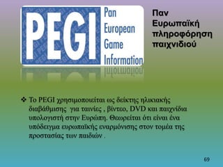  Το PEGI χρησιμοποιείται ως δείκτης ηλικιακής
διαβάθμισης για ταινίες , βίντεο, DVD και παιχνίδια
υπολογιστή στην Ευρώπη. Θεωρείται ότι είναι ένα
υπόδειγμα ευρωπαϊκής εναρμόνισης στον τομέα της
προστασίας των παιδιών .
Παν
Ευρωπαϊκή
πληροφόρηση
παιχνιδιού
69
 