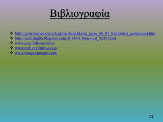  http://gym-karpen.eyr.sch.gr/peribalodiki/ag_igias_06_07_traditional_games/past.htm
 http://anekshghta.blogspot.com/2014/01/blog-post_8245.html
 www.pegi.info/en/index/
 www.esrd.org/intex-js.jsp
 www.images.google.com/
73
Βιβλιογραφία
 