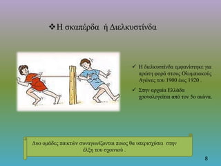 Η σκαπέρδα ή Διελκυστίνδα
8
Δυο ομάδες παικτών συναγωνίζονται ποιος θα υπερισχύσει στην
έλξη του σχοινιού .
 Η διελκυστίνδα εμφανίστηκε για
πρώτη φορά στους Ολυμπιακούς
Αγώνες του 1900 έως 1920 .
 Στην αρχαία Ελλάδα
χρονολογείται από τον 5ο αιώνα.
 