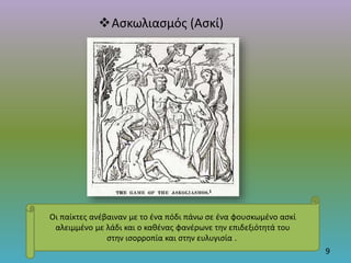 Ασκωλιασμός (Ασκί)
9
Οι παίκτες ανέβαιναν με το ένα πόδι πάνω σε ένα φουσκωμένο ασκί
αλειμμένο με λάδι και ο καθένας φανέρωνε την επιδεξιότητά του
στην ισορροπία και στην ευλυγισία .
 