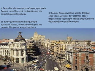 Η Γκραν Βία είναι ο σημαντικότερος εμπορικός
δρόμος της πόλης, ενώ το ψευδώνυμο του
είναι Ισπανικός Broadway.
Σε αυτόν βρίσκονται τα διασημότερα
εμπορικά κέντρα, ιστορικά ξενοδοχεία και
μεγάλα θέατρα και κινηματογράφοι.
Ο δρόμος δημιουργήθηκε μεταξύ 1904 με
1929 και έδωσε νέες δυνατότητες στους
αρχιτέκτονες της εποχής καθώς μπορούσαν να
δημιουργήσουν μεγάλα κτήρια
 