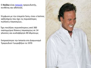 Ο Χούλιο είναι Ισπανός τραγουδιστής,
συνθέτης και ηθοποιός
Σύμφωνα με την εταιρεία Sony, είναι ο λατίνος
καλλιτέχνης που έχει τις περισσότερες
πωλήσεις παγκοσμίως .
Εκπροσώπησε την Ισπανία στο Διαγωνισμό
Τραγουδιού Γιουροβίζιον το 1970
Έχει πουλήσει περισσότερους από 300
εκατομμύρια δίσκους παγκοσμίως σε 14
γλώσσες και κυκλοφόρησε 80 άλμπουμς
 