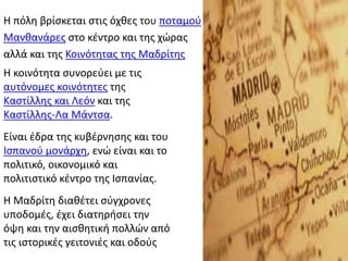 Η πόλη βρίσκεται στις όχθες του ποταμού
Μανθανάρες στο κέντρο και της χώρας
αλλά και της Κοινότητας της Μαδρίτης
Η κοινότητα συνορεύει με τις
αυτόνομες κοινότητες της
Καστίλλης και Λεόν και της
Καστίλλης-Λα Μάντσα.
Είναι έδρα της κυβέρνησης και του
Ισπανού μονάρχη, ενώ είναι και το
πολιτικό, οικονομικό και
πολιτιστικό κέντρο της Ισπανίας.
H Μαδρίτη διαθέτει σύγχρονες
υποδομές, έχει διατηρήσει την
όψη και την αισθητική πολλών από
τις ιστορικές γειτονιές και οδούς
 
