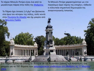 Το πάρκο Μπουέν Ρετίρο είναι ένα από τα
μεγαλύτερα πάρκα στην πόλη της Μαδρίτης
Το Πάρκο έχει έκταση 1,4 χλμ² και βρίσκεται
στα όρια του κέντρου της πόλης, πολύ κοντά
στην Πουέρτα δε Αλκαλά και όχι μακρία από
το Μουσείο Πράδο
Το Μπουέν Ρετίρο χαρακτηρίστηκε ως «το
παγκόσμιο έργο τέχνης της εποχής», πιθανόν
η τελευταία σημαντική δημιουργία της
αναγεννησιακής Ισπανίας.
Στο πάρκο βρίσκεται επίσης το Bosque de los Ausentes (Δάσος των Απόντων), ένα
μνημείο για τα 191 θύματα των τρομοκρατικών επιθέσεων στη Μαδρίτη τις 11 Μαρτίου
2004.
 