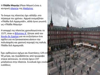 Η Πλάθα Μαγιόρ (Plaza Mayor) είναι η
κεντρική πλατεία της Μαδρίτης
Έχει ορθογώνιο σχήμα και διαστάσεις 129 επί
94 μέτρα, και περιβάλλεται από τριώροφα
κτίρια κατοικιών, τα οποία έχουν 237
μπαλκόνια στην πλατεία. Συνολικά έχει εννέα
εισόδους
Η απαρχή της πλατείας χρονολογούνται το
1577, όταν ο Φίλιππος Β΄ ζήτησε από τον
Χουάν δε Ερρέρα για να συζητήσουν ένα
σχέδιο για να ξανακατασκευάσουν την
πολυάσχολη και χαοτική περιοχή της παλιάς
Πλάθα δελ Αρραμπάλ.
Το όνομα της πλατείας έχει αλλάξει στο
πέρασμα του χρόνου. Αρχικά ονομαζόταν
«Πλάθα δελ Αρραμπάλ», αλλά έγινε γνωστή
ως «Πλάθα Μαγιόρ»
 