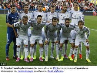 Το Εστάδιο Σαντιάγο Μπερναμπέου ανεγέρθηκε το 1923 με την ονομασία Σαμαρτίν και
είναι η έδρα του ποδοσφαιρικού συλλόγου της Ρεάλ Μαδρίτης.
 