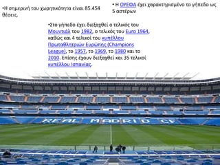•Η σημερινή του χωρητικότητα είναι 85.454
θέσεις.
• Η ΟΥΕΦΑ έχει χαρακτηρισμένο το γήπεδο ως
5 αστέρων
•Στο γήπεδο έχει διεξαχθεί ο τελικός του
Μουντιάλ του 1982, ο τελικός του Euro 1964,
καθώς και 4 τελικοί του κυπέλλου
Πρωταθλητριών Ευρώπης (Champions
League), το 1957, το 1969, το 1980 και το
2010. Επίσης έχουν διεξαχθεί και 35 τελικοί
κυπέλλου Ισπανίας.
 