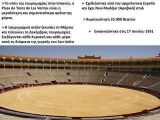 Το σπίτι της ταυρομαχίας στην Ισπανία, η
Plaza de Toros de Las Ventas είναι η
μεγαλύτερη και σημαντικότερη αρένα της
χώρας
 Εγκαινιάστηκε στις 17 Ιουνίου 1931
Χωρητικότητα 25.000 θεατών
 Σχεδιάστηκε από τον αρχιτέκτονα Espeliú
και έχει Neo-Mudéjar (Αραβικό) στυλ
Η ταυρομαχική σεζόν ξεκινάει το Μάρτιο
και τελειώνει το Δεκέμβριο, ταυρομαχίες
διεξάγονται κάθε Κυριακή και κάθε μέρα
κατά τη διάρκεια της γιορτής του San Isidro.
 