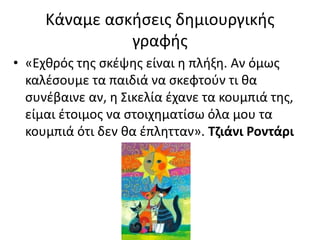 Κάναμε ασκήσεις δημιουργικής
γραφής
• «Εχθρός της σκέψης είναι η πλήξη. Αν όμως
καλέσουμε τα παιδιά να σκεφτούν τι θα
συνέβαινε αν, η Σικελία έχανε τα κουμπιά της,
είμαι έτοιμος να στοιχηματίσω όλα μου τα
κουμπιά ότι δεν θα έπλητταν». Τζιάνι Ροντάρι
 