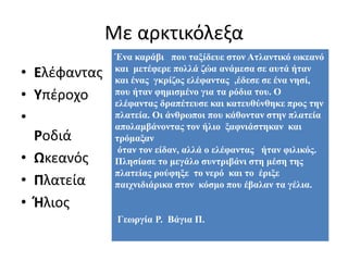 Με αρκτικόλεξα
• Ελέφαντας
• Υπέροχο
•
Ροδιά
• Ωκεανός
• Πλατεία
• Ήλιος
Ένα καράβι που ταξίδευε στον Ατλαντικό ωκεανό
και μετέφερε πολλά ζώα ανάμεσα σε αυτά ήταν
και ένας γκρίζος ελέφαντας ,έδεσε σε ένα νησί,
που ήταν φημισμένο για τα ρόδια του. Ο
ελέφαντας δραπέτευσε και κατευθύνθηκε προς την
πλατεία. Οι άνθρωποι που κάθονταν στην πλατεία
απολαμβάνοντας τον ήλιο ξαφνιάστηκαν και
τρόμαξαν
όταν τον είδαν, αλλά ο ελέφαντας ήταν φιλικός.
Πλησίασε το μεγάλο συντριβάνι στη μέση της
πλατείας ρούφηξε το νερό και το έριξε
παιχνιδιάρικα στον κόσμο που έβαλαν τα γέλια.
Γεωργία Ρ. Βάγια Π.
 