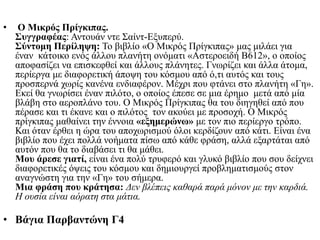 • Ο Μικρός Πρίγκιπας.
Συγγραφέας: Αντουάν ντε Σαίντ-Εξυπερύ.
Σύντομη Περίληψη: Το βιβλίο «Ο Μικρός Πρίγκιπας» μας μιλάει για
έναν κάτοικο ενός άλλου πλανήτη ονόματι «Αστεροειδή Β612», ο οποίος
αποφασίζει να επισκεφθεί και άλλους πλάνητες. Γνωρίζει και άλλα άτομα,
περίεργα με διαφορετική άποψη του κόσμου από ό,τι αυτός και τους
προσπερνά χωρίς κανένα ενδιαφέρον. Μέχρι που φτάνει στο πλανήτη «Γη».
Εκεί θα γνωρίσει έναν πιλότο, ο οποίος έπεσε σε μια έρημο μετά από μία
βλάβη στο αεροπλάνο του. Ο Μικρός Πρίγκιπας θα του διηγηθεί από που
πέρασε και τι έκανε και ο πιλότος τον ακούει με προσοχή. Ο Μικρός
πρίγκιπας μαθαίνει την έννοια «εξημερώνω» με τον πιο περίεργο τρόπο.
Και όταν έρθει η ώρα του αποχωρισμού όλοι κερδίζουν από κάτι. Είναι ένα
βιβλίο που έχει πολλά νοήματα πίσω από κάθε φράση, αλλά εξαρτάται από
αυτόν που θα το διαβάσει τι θα μάθει.
Μου άρεσε γιατί, είναι ένα πολύ τρυφερό και γλυκό βιβλίο που σου δείχνει
διαφορετικές όψεις του κόσμου και δημιουργεί προβληματισμούς στον
αναγνώστη για την «Γη» του σήμερα.
Μια φράση που κράτησα: Δεν βλέπεις καθαρά παρά μόνον με την καρδιά.
Η ουσία είναι αόρατη στα μάτια.
• Βάγια Παρβαντώνη Γ4
 