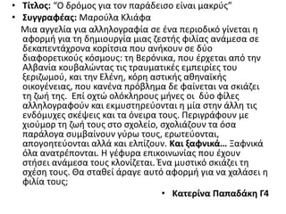• Τίτλος: “Ο δρόμος για τον παράδεισο είναι μακρύς”
• Συγγραφέας: Μαρούλα Κλιάφα
Μια αγγελία για αλληλογραφία σε ένα περιοδικό γίνεται η
αφορμή για τη δημιουργία μιας ζεστής φιλίας ανάμεσα σε
δεκαπεντάχρονα κορίτσια που ανήκουν σε δύο
διαφορετικούς κόσμους: τη Βερόνικα, που έρχεται από την
Αλβανία κουβαλώντας τις τραυματικές εμπειρίες του
ξεριζωμού, και την Ελένη, κόρη αστικής αθηναϊκής
οικογένειας, που κανένα πρόβλημα δε φαίνεται να σκιάζει
τη ζωή της. Επί οχτώ ολόκληρους μήνες οι δύο φίλες
αλληλογραφούν και εκμυστηρεύονται η μία στην άλλη τις
ενδόμυχες σκέψεις και τα όνειρα τους. Περιγράφουν με
χιούμορ τη ζωή τους στο σχολείο, σχολιάζουν τα όσα
παράλογα συμβαίνουν γύρω τους, ερωτεύονται,
απογοητεύονται αλλά και ελπίζουν. Και ξαφνικά… Ξαφνικά
όλα ανατρέπονται. Η γέφυρα επικοινωνίας που έχουν
στήσει ανάμεσα τους κλονίζεται. Ένα μυστικό σκιάζει τη
σχέση τους. Θα σταθεί άραγε αυτό αφορμή για να χαλάσει η
φιλία τους;
• Κατερίνα Παπαδάκη Γ4
 