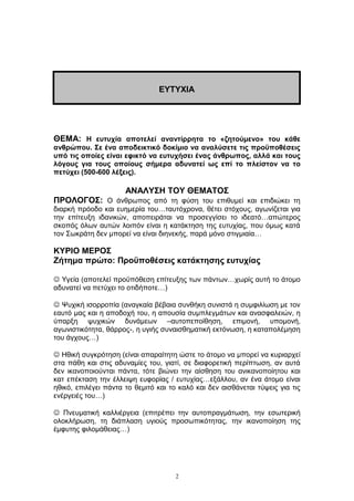 ΘΕΜΑ: Η ευτυχία αποτελεί αναντίρρητα το «ζητούμενο» του κάθε
ανθρώπου. Σε ένα αποδεικτικό δοκίμιο να αναλύσετε τις προϋποθέσεις
υπό τις οποίες είναι εφικτό να ευτυχήσει ένας άνθρωπος, αλλά και τους
λόγους για τους οποίους σήμερα αδυνατεί ως επί το πλείστον να το
πετύχει (500-600 λέξεις).
ΑΝΑΛΥΣΗ ΤΟΥ ΘΕΜΑΤΟΣ
ΠΡΟΛΟΓΟΣ: Ο άνθρωπος από τη φύση του επιθυμεί και επιδιώκει τη
διαρκή πρόοδο και ευημερία του…ταυτόχρονα, θέτει στόχους, αγωνίζεται για
την επίτευξη ιδανικών, αποπειράται να προσεγγίσει το ιδεατό…απώτερος
σκοπός όλων αυτών λοιπόν είναι η κατάκτηση της ευτυχίας, που όμως κατά
τον Σωκράτη δεν μπορεί να είναι διηνεκής, παρά μόνο στιγμιαία…
ΚΥΡΙΟ ΜΕΡΟΣ
Ζήτημα πρώτο: Προϋποθέσεις κατάκτησης ευτυχίας
 Υγεία (αποτελεί προϋπόθεση επίτευξης των πάντων…χωρίς αυτή το άτομο
αδυνατεί να πετύχει το οτιδήποτε…)
 Ψυχική ισορροπία (αναγκαία βέβαια συνθήκη συνιστά η συμφιλίωση με τον
εαυτό μας και η αποδοχή του, η απουσία συμπλεγμάτων και ανασφαλειών, η
ύπαρξη ψυχικών δυνάμεων –αυτοπεποίθηση, επιμονή, υπομονή,
αγωνιστικότητα, θάρρος-, η υγιής συναισθηματική εκτόνωση, η καταπολέμηση
του άγχους…)
 Ηθική συγκρότηση (είναι απαραίτητη ώστε το άτομο να μπορεί να κυριαρχεί
στα πάθη και στις αδυναμίες του, γιατί, σε διαφορετική περίπτωση, αν αυτά
δεν ικανοποιούνται πάντα, τότε βιώνει την αίσθηση του ανικανοποίητου και
κατ επέκταση την έλλειψη ευφορίας / ευτυχίας…εξάλλου, αν ένα άτομο είναι
ηθικό, επιλέγει πάντα το θεμιτό και το καλό και δεν αισθάνεται τύψεις για τις
ενέργειές του…)
 Πνευματική καλλιέργεια (επιτρέπει την αυτοπραγμάτωση, την εσωτερική
ολοκλήρωση, τη διάπλαση υγιούς προσωπικότητας, την ικανοποίηση της
έμφυτης φιλομάθειας…)
2
ΕΥΤΥΧΙΑ
 