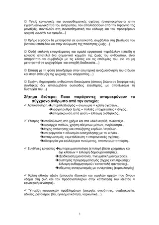  Υγιείς κοινωνικές και συναισθηματικές σχέσεις (ανταποκρίνονται στην
εγγενή κοινωνικότητα του ανθρώπου, τον απαλλάσσουν από την τυραννία της
μοναξιάς, συντελούν στη συναισθηματική του κάλυψη και του προσφέρουν
ψυχική αρμονία και ηρεμία…)
 Χρήμα (εφόσον δε μετατραπεί σε αυτοσκοπό, συμβάλλει στη βελτίωση του
βιοτικού επιπέδου και στην ανύψωση της ποιότητας ζωής…)
 Ορθή επιλογή επαγγέλματος και ομαλό εργασιακό περιβάλλον (επειδή η
εργασία αποτελεί ένα σημαντικό κομμάτι της ζωής του ανθρώπου, είναι
απαραίτητο να συμβαδίζει με τις κλίσεις και τις επιθυμίες του, για να μη
μετατραπεί σε ψυχοφθόρα και απεχθή διαδικασία…)
 Επαφή με τη φύση (συνδράμει στην εσωτερική αναζωογόνηση του ατόμου
και στην επίτευξη της ψυχικής του ισορροπίας…)
 Ειρήνη, δημοκρατία, ανθρώπινα δικαιώματα (όποιος βιώνει σε διαφορετικές
συνθήκες δεν απολαμβάνει ουσιώδεις ελευθερίες, με αποτέλεσμα τη
δυστυχία του…)
Ζήτημα δεύτερο: Ποιοι παράγοντες απομακρύνουν το
σύγχρονο άνθρωπο από την ευτυχία;
 Αστικοποίηση υπερπληθυσμός – ανωνυμία = κρίση σχέσεων..
γοργοί ρυθμοί ζωής – πολλές υποχρεώσεις = άγχος..
απομάκρυνση από φύση – έλλειψη αισθητικής..
 Υλισμός υποδούλωση στο χρήμα και στα υλικά αγαθά, πλεονεξία..
κυριαρχία παθών, χρήση αθέμιτων μέσων, ανηθικότητα..
άγχος απόκτησης και επαύξησης κερδών / αγαθών..
υπερεργασία = αδυναμία ενασχόλησης με το «είναι»..
ανταγωνισμός, εκμετάλλευση = επιφανειακές σχέσεις..
αδιαφορία για καλλιέργεια πνεύματος, αποπνευματοποίηση..
 Συνθήκες εργασίας εμπορευματοποίηση (επιλογή βάσει χρημάτων και
όχι κλίσεων = έλλειψη δημιουργικότητας)..
εξειδίκευση (μονοτονία, πνευματική μονομέρεια)..
αυστηρός προγραμματισμός (άγχος εκπλήρωσης /
έλλειψη αυθορμητισμού / καταστολή φαντασίας)..
αθέμιτος ανταγωνισμός με συνεργάτες (εκμαυλισμός)
 Κρίση ηθικών αξιών (απουσία ιδανικών και υψηλών αρχών που δίνουν
νόημα στη ζωή και την προσανατολίζουν στην κατάκτηση του ιδεατού =
εσωτερική κενότητα)..
 Ύπαρξη κοινωνικών προβλημάτων (ανεργία, ανισότητες, αναξιοκρατία,
αδικίες, ρατσισμοί, βία, εγκληματικότητα, ναρκωτικά…).
3
 