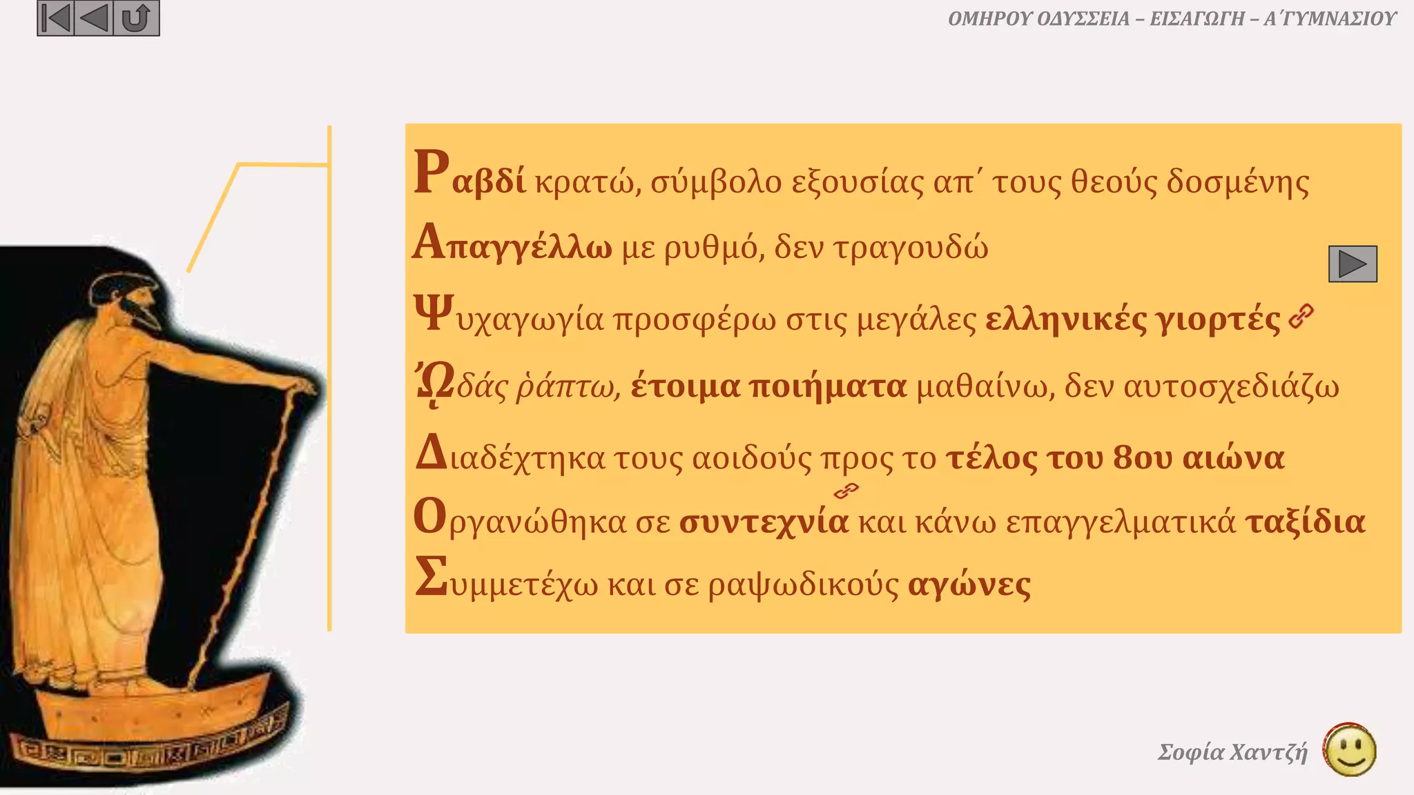 ΟΜΗΡΟΥ ΟΔΥΣΣΕΙΑ – ΕΙΣΑΓΩΓΗ – Α΄ΓΥΜΝΑΣΙΟΥ
Σοφία Χαντζή
Ραβδί κρατώ, σύμβολο εξουσίας απ΄ τους θεούς δοσμένης
Απαγγέλλω με ρυθμό, δεν τραγουδώ
ᾨδάς ῥάπτω, έτοιμα ποιήματα μαθαίνω, δεν αυτοσχεδιάζω
Διαδέχτηκα τους αοιδούς προς το τέλος του 8ου αιώνα
Συμμετέχω και σε ραψωδικούς αγώνες
Ψυχαγωγία προσφέρω στις μεγάλες ελληνικές γιορτές
Οργανώθηκα σε συντεχνία και κάνω επαγγελματικά ταξίδια
 
