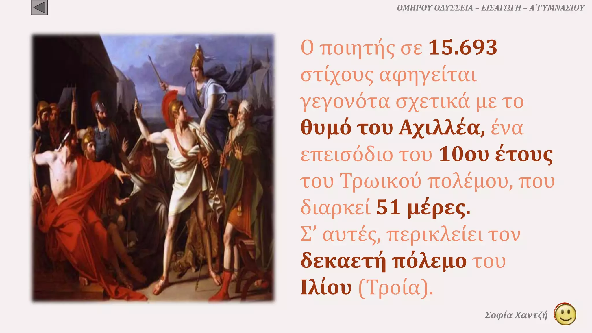 ΟΜΗΡΟΥ ΟΔΥΣΣΕΙΑ – ΕΙΣΑΓΩΓΗ – Α΄ΓΥΜΝΑΣΙΟΥ
Σοφία Χαντζή
Ο ποιητής σε 15.693
στίχους αφηγείται
γεγονότα σχετικά με το
θυμό του Αχιλλέα, ένα
επεισόδιο του 10ου έτους
του Τρωικού πολέμου, που
διαρκεί 51 μέρες.
Σ’ αυτές, περικλείει τον
δεκαετή πόλεμο του
Ιλίου (Τροία).
 