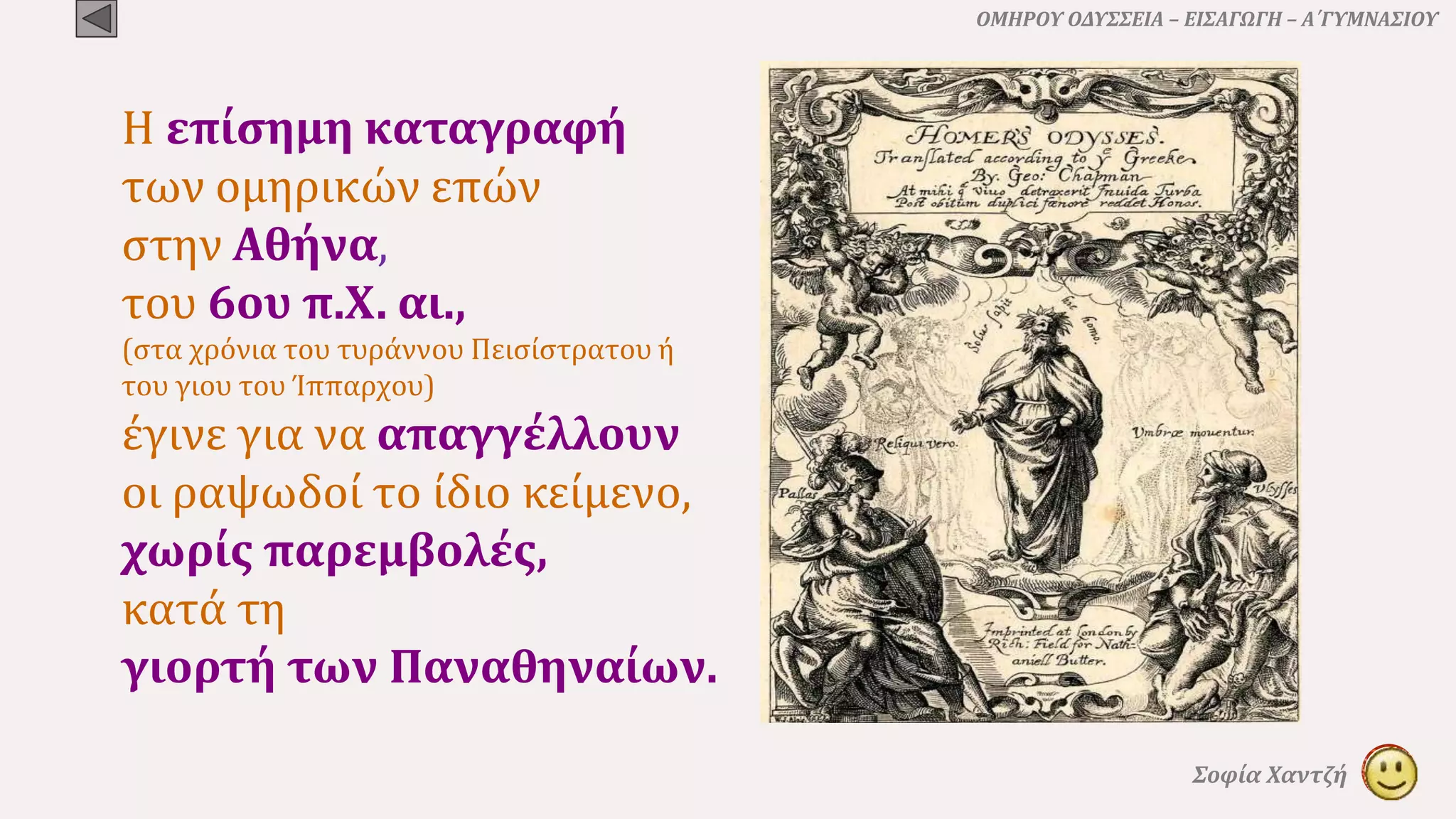 ΟΜΗΡΟΥ ΟΔΥΣΣΕΙΑ – ΕΙΣΑΓΩΓΗ – Α΄ΓΥΜΝΑΣΙΟΥ
Σοφία Χαντζή
Η επίσημη καταγραφή
των ομηρικών επών
στην Αθήνα,
του 6ου π.Χ. αι.,
(στα χρόνια του τυράννου Πεισίστρατου ή
του γιου του Ίππαρχου)
έγινε για να απαγγέλλουν
οι ραψωδοί το ίδιο κείμενο,
χωρίς παρεμβολές,
κατά τη
γιορτή των Παναθηναίων.
 