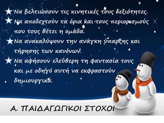 Να βελτιώσουν τις κινητικές τους δεξιότητες.
Να αποδεχτούν τα όρια και τους περιορισμούς
που τους θέτει η ομάδα.
Να ανακαλύψουν την ανάγκη ύπαρξης και
τήρησης των κανόνων.
Να αφήσουν ελεύθερη τη φαντασία τους
και με οδηγό αυτή να εκφραστούν
δημιουργικά.
Α. ΠΑΙΔΑΓΩΓΙΚΟΙ ΣΤΟΧΟΙ
 