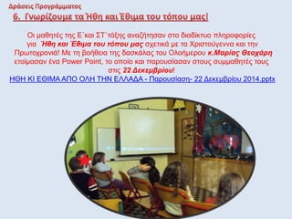 Οι μαθητές της Ε΄και ΣΤ΄τάξης αναζήτησαν στο διαδίκτυο πληροφορίες
για Ήθη και Έθιμα του τόπου μας σχετικά με τα Χριστούγεννα και την
Πρωτοχρονιά! Με τη βοήθεια της δασκάλας του Ολοήμερου κ.Μαρίας Θεοχάρη
ετοίμασαν ένα Power Point, το οποίο και παρουσίασαν στους συμμαθητές τους
στις 22 Δεκεμβρίου!
ΗΘΗ ΚΙ ΕΘΙΜΑ ΑΠΟ ΟΛΗ ΤΗΝ ΕΛΛΑΔΑ - Παρουσίαση- 22 Δεκεμβρίου 2014.pptx
 