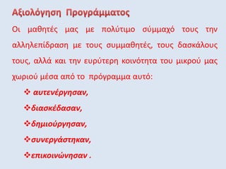 Οι μαθητές μας με πολύτιμο σύμμαχό τους την
αλληλεπίδραση με τους συμμαθητές, τους δασκάλους
τους, αλλά και την ευρύτερη κοινότητα του μικρού μας
χωριού μέσα από το πρόγραμμα αυτό:
 αυτενέργησαν,
διασκέδασαν,
δημιούργησαν,
συνεργάστηκαν,
επικοινώνησαν .
 
