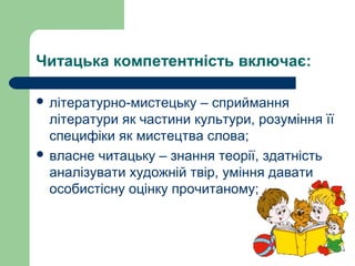 Читацька компетентність включає:
 літературно-мистецьку – сприймання
літератури як частини культури, розуміння її
специфіки як мистецтва слова;
 власне читацьку – знання теорії, здатність
аналізувати художній твір, уміння давати
особистісну оцінку прочитаному;
 