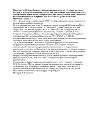 Прокуратурой Северо-Западного административного округа г. Москвы в рамках
надзора за исполнением законодательства при эксплуатации торговых комплексов с
массовым скоплением людей 16 апреля проведена проверка соблюдения требований
пожарной безопасности в торговом центре «Пятница», расположенном на
Пятницком шоссе, 3.
Этот торговый центр общей площадью 9664,4 кв. м принадлежит на праве собственности
индивидуальному предпринимателю.
В ходе проверки выявлено, что собственником торгового центра ИП Шмыревым М.Е. и
арендаторами: ООО «АдриаСпорт», ИП Данилов В.В., ООО «Химчистка №1», ООО
«Евро-Стиль», ООО «Галс-проект», АО «СПАР РИТЕЙЛ», ООО «Фергана», ООО
«Ригла» не соблюдаются требования Федерального закона от 21.12.1994 № 69 «О
пожарной безопасности», Правил противопожарного режима в Российской Федерации,
утвержденных Постановлением Правительства РФ от 25.04.2012 № 390 «О
противопожарном режиме», а также иных нормативно-правовых актов, устанавливающих
требования к пожарной безопасности зданий и сооружений.
Так, ИП Шмыревым М.Е. допущены следующие нарушения: не все помещения
оборудованы системой автоматической пожарной сигнализации и системой
автоматической установки пожаротушения; эвакуационные пути загромождены
различными предметами и мебелью; на путях эвакуации размещается торговые аппараты;
при эксплуатации эвакуационных выходов, на путях эвакуации установлены раздвижные
двери препятствующие свободной эвакуации людей и др.
По результатам проверки возбуждено 23 дела об административных правонарушениях,
предусмотренных ч.ч.1,3,4 ст. 20.4 КРФоАП (нарушение требований пожарной
безопасности).
Управлением по Северо-Западному административному округу Главного управления
МЧС России по г. Москве индивидуальные предприниматели, юридические лица и их
должностные лица подвергнуты штрафам на общую сумму более 1 млн. рублей, а
владелец торгового центра обязан оплатить штрафы на сумму более 80 тыс. рублей.
Исполнение постановлений прокуратурой контролируется.
Прокурор А.Л. Цыганов
 