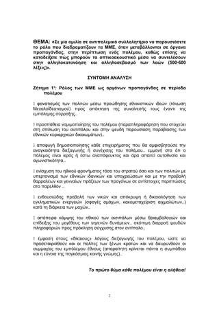 ΘΕΜΑ: «Σε μία ομιλία σε αντιπολεμικό συλλαλητήριο να παρουσιάσετε
το ρόλο που διαδραματίζουν τα ΜΜΕ, όταν μεταβάλλονται σε όργανα
προπαγάνδας, στην περίπτωση ενός πολέμου, καθώς επίσης να
καταδείξετε πώς μπορούν τα οπτικοακουστικά μέσα να συντελέσουν
στην αλληλοκατανόηση και αλληλοσεβασμό των λαών (500-600
λέξεις)».
ΣΥΝΤΟΜΗ ΑΝΑΛΥΣΗ
Ζήτημα 1ο
: Ρόλος των ΜΜΕ ως οργάνων προπαγάνδας σε περίοδο
πολέμου
 φανατισμός των πολιτών μέσω προώθησης εθνικιστικών ιδεών (τόνωση
Μεγαλοϊδεατισμού) προς απόκτηση της συναίνεσής τους έναντι της
εμπόλεμης σύρραξης..
 προσπάθεια νομιμοποίησης του πολέμου (παραπληροφόρηση που στοχεύει
στη σπίλωση του αντιπάλου και στην ψευδή παρουσίαση παραβίασης των
εθνικών κυριαρχικών δικαιωμάτων)..
 αποφυγή δημοσιοποίησης κάθε επιχειρήματος που θα αμφισβητούσε την
αναγκαιότητα διεξαγωγής ή συνέχισης του πολέμου.. εμμονή στο ότι ο
πόλεμος είναι ιερός ή έστω αναπόφευκτος και άρα απαιτεί αυτοθυσία και
αγωνιστικότητα..
 ενίσχυση του ηθικού φρονήματος τόσο του στρατού όσο και των πολιτών με
υπερτονισμό των εθνικών ιδανικών και υποχρεώσεων και με την προβολή
θαρραλέων και γενναίων πράξεων των προγόνων σε αντίστοιχες περιπτώσεις
στο παρελθόν ..
 ενθουσιώδης προβολή των νικών και απόκρυψη ή δικαιολόγηση των
εγκληματικών ενεργειών (σφαγές αμάχων, κακομεταχείριση αιχμαλώτων..)
κατά τη διάρκεια των μαχών..
 απόπειρα κάμψης του ηθικού των αντιπάλων μέσω θριαμβολογιών και
επίδειξης του μεγέθους των γηγενών δυνάμεων.. σκόπιμη διαρροή ψευδών
πληροφοριών προς πρόκληση σύγχυσης στον αντίπαλο..
 έμφαση στους «δίκαιους» λόγους διεξαγωγής του πολέμου, ώστε να
προσεταιρισθούν και οι πολίτες των ξένων κρατών και να διευρυνθούν οι
συμμαχίες του εμπόλεμου έθνους (απαραίτητη κρίνεται πάντα η συμπάθεια
και η εύνοια της παγκόσμιας κοινής γνώμης)..
Το πρώτο θύμα κάθε πολέμου είναι η αλήθεια!
2
 