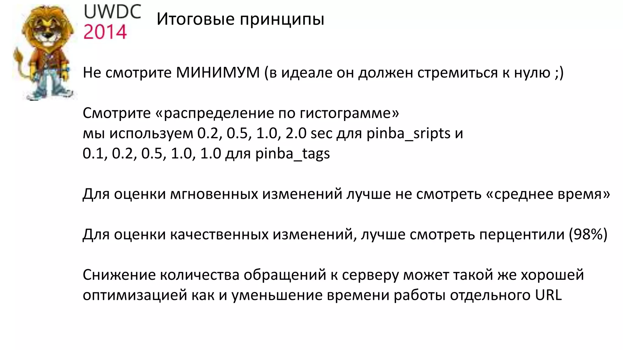 Итоговые принципы
Не смотрите МИНИМУМ (в идеале он должен стремиться к нулю ;)
Смотрите «распределение по гистограмме»
мы используем 0.2, 0.5, 1.0, 2.0 sec для pinba_sripts и
0.1, 0.2, 0.5, 1.0, 1.0 для pinba_tags
Для оценки мгновенных изменений лучше не смотреть «среднее время»
Для оценки качественных изменений, лучше смотреть перцентили (98%)
Снижение количества обращений к серверу может такой же хорошей
оптимизацией как и уменьшение времени работы отдельного URL
 