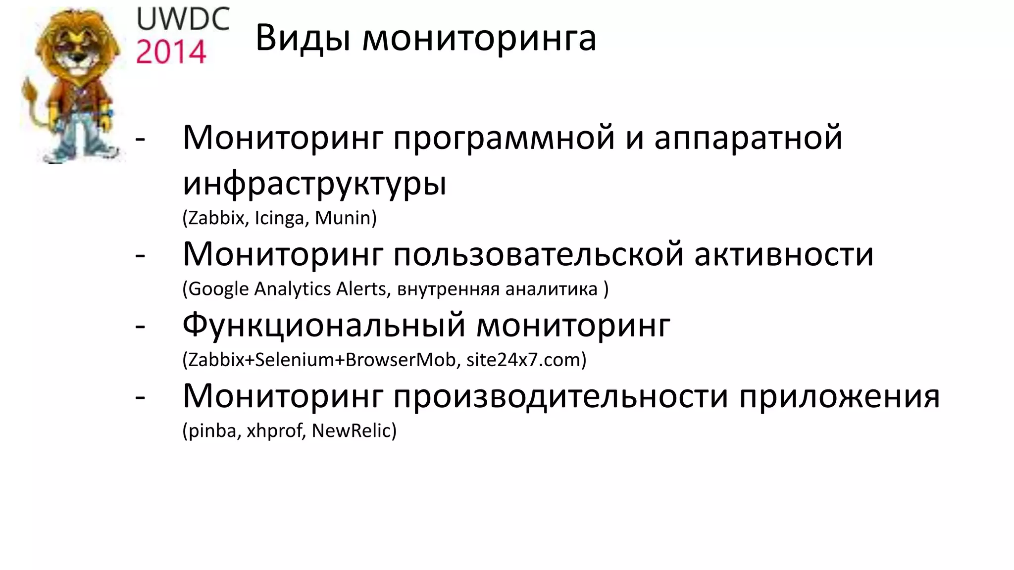 - Мониторинг программной и аппаратной
инфраструктуры
(Zabbix, Icinga, Munin)
- Мониторинг пользовательской активности
(Google Analytics Alerts, внутренняя аналитика )
- Функциональный мониторинг
(Zabbix+Selenium+BrowserMob, site24x7.com)
- Мониторинг производительности приложения
(pinba, xhprof, NewRelic)
Виды мониторинга
 