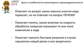 - Отвечает на вопрос какие именно участки кода
тормозят, но не отвечает на вопрос ПОЧЕМУ
- Помогает понять, какое влияние на скорость
обработки запросов оказывает то или иное
изменение в коде
- Помогает принять быстрое решение в случае
«выкатили новый релиз и все вкорячило»
Цели и особенности мониторинга производительности
 