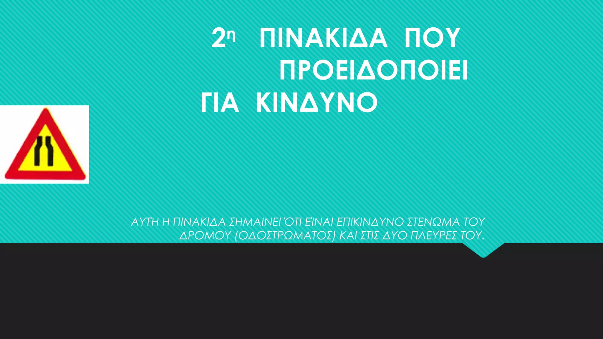 2η
ΠΙΝΑΚΙΔΑ ΠΟΥ
ΠΡΟΕΙΔΟΠΟΙΕΙ
ΓΙΑ ΚΙΝΔΥΝΟ
ΑΥΤΉ Η ΠΙΝΑΚΙΔΑ ΣΗΜΑΙΝΕΙ ΌΤΙ ΕΊΝΑΙ ΕΠΙΚΙΝΔΥΝΟ ΣΤΕΝΩΜΑ ΤΟΥ
ΔΡΟΜΟΥ (ΟΔΟΣΤΡΩΜΑΤΟΣ) ΚΑΙ ΣΤΙΣ ΔΥΟ ΠΛΕΥΡΕΣ ΤΟΥ.
 