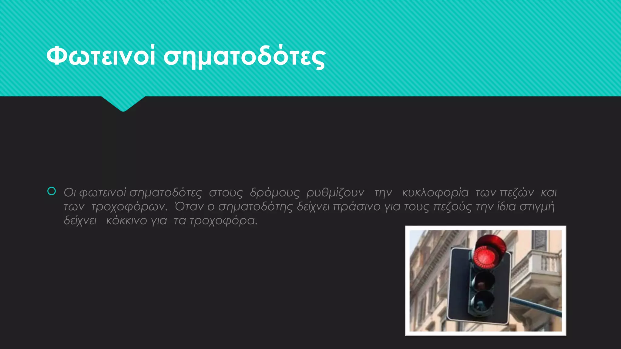 Φωτεινοί σηματοδότες
 Οι φωτεινοί σηματοδότες στους δρόμους ρυθμίζουν την κυκλοφορία των πεζών και
των τροχοφόρων. Όταν ο σηματοδότης δείχνει πράσινο για τους πεζούς την ίδια στιγμή
δείχνει κόκκινο για τα τροχοφόρα.
 