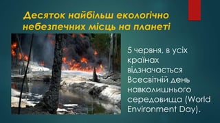 Десяток найбільш екологічно
небезпечних місць на планеті
5 червня, в усіх
країнах
відзначається
Всесвітній день
навколишнього
середовища (World
Environment Day).
 