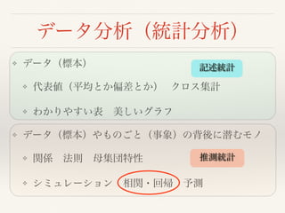 データ分析（統計分析）
❖ データ（標本）
❖ 代表値（平均とか偏差とか） クロス集計
❖ わかりやすい表 美しいグラフ
❖ データ（標本）やものごと（事象）の背後に潜むモノ
❖ 関係 法則 母集団特性 
❖ シミュレーション 相関・回帰 予測
記述統計
推測統計
 