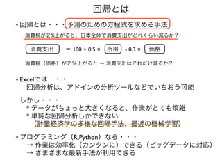 回帰とは
• 回帰とは・・・予測のための方程式を求める手法 
 
 消費税が２%上がると、日本全体で消費支出がどれくらい減るか？ 
 
 
  消費支出  ＝ 100 + 0.5 × 所得 - 0.3 × 価格  
 
 
 消費税（価格）が２％上がると → 消費支出はどれだけ減るか？ 
• Excelでは・・・  
 回帰分析は、アドインの分析ツールなどでいちおう可能 
 
しかし・・・ 
 * データがちょっと大きくなると、作業がとても煩雑 
 * 単純な回帰分析しかできない 
  （計量経済学の多様な回帰手法、最近の機械学習）
• プログラミング（R,Python）なら・・・ 
 → 作業は効率化（カンタンに）できる（ビッグデータに対応） 
 → さまざまな最新手法が利用できる
 