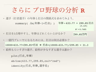 さらに プロ野球の分析 R
❖ 選手（打者選手）の年俸と打点の関係式を求めてみよう。 
summary( lm(年俸~1+打点) ) 
❖ 打点を1点増やすと、年俸はどれくらい上がるか？
❖ 一億円プレーヤになるためには、打点は何点必要か？ 
❖ 給料もらいすぎの選手、給料が少なすぎる選手は誰か？
plot(打点,年俸）
abline(633.77,299.85,col=“red”)
identify(打点,年俸,選手名)
年俸 = 633.77 + 299.85 打点 
(9.129)
 
R2 = 0.7485
299.85万円
10000=633.77+299.85*打点 " 打点=(10000-633.77)/299.85 = 31.3
 