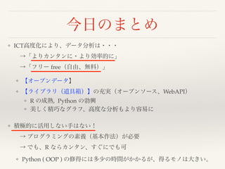 今日のまとめ
❖ ICT高度化により、データ分析は・・・ 
 →「よりカンタンに・より効率的に」 
 →「フリー free（自由、無料）」
❖ 【オープンデータ】
❖ 【ライブラリ（道具箱）】の充実（オープンソース、WebAPI）
❖ R の成熟, Python の勃興
❖ 美しく精巧なグラフ、高度な分析もより容易に
❖ 積極的に活用しない手はない！ 
 → プログラミングの素養（基本作法）が必要 
 → でも、R ならカンタン、すぐにでも可
❖ Python ( OOP ) の修得には多少の時間がかかるが、得るモノは大きい。
 