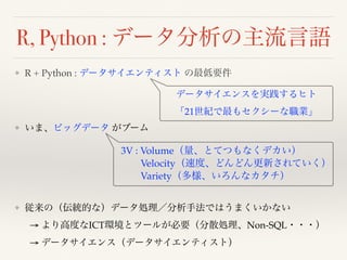 R, Python : データ分析の主流言語
❖ R + Python : データサイエンティスト の最低要件 
 
 
❖ いま、ビッグデータ がブーム 
 
 
 
 
❖ 従来の（伝統的な）データ処理／分析手法ではうまくいかない 
→ より高度なICT環境とツールが必要（分散処理、Non-SQL・・・） 
→ データサイエンス（データサイエンティスト） 
データサイエンスを実践するヒト 
「21世紀で最もセクシーな職業」
3V : Volume（量、とてつもなくデカい） 
Velocity（速度、どんどん更新されていく） 
Variety（多様、いろんなカタチ）
 