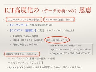 ICT高度化の（データ分析への）恩恵
❖ 「よりカンタンに・より効率的に」「フリー free（自由、無料）」
❖ 【オープンデータ】公開の世界的な広がり
❖ 【ライブラリ（道具箱）】の充実（オープンソース、WebAPI）
❖ R の成熟, Python の勃興
❖ 可視化（見える化）の高度化  美しく精巧なグラフ
❖ 高度な分析もより容易に 
❖ 積極的に活用しない手はない！ 
 → プログラミングの素養（基本作法）が必要 
 → R ならカンタン、すぐにでも可
❖ Python ( OOP ) の修得には多少の時間がかかるが、得るモノは大きい。
実例 (Motion Chart) を見ましょう
http://rio.andrew.ac.jp/araki/gVisWB.html
( Google chart API + World Bank API ← R )
 