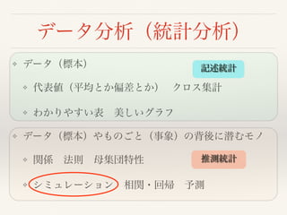 データ分析（統計分析）
❖ データ（標本）
❖ 代表値（平均とか偏差とか） クロス集計
❖ わかりやすい表 美しいグラフ
❖ データ（標本）やものごと（事象）の背後に潜むモノ
❖ 関係 法則 母集団特性 
❖ シミュレーション 相関・回帰 予測
記述統計
推測統計
 